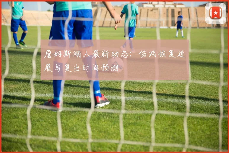 詹姆斯湖人最新动态:伤病恢复进展与复出时间预测
