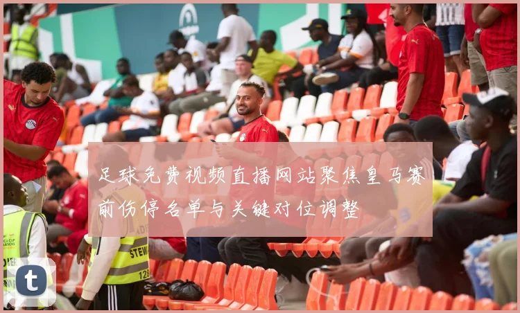 足球免费视频直播网站聚焦皇马赛前伤停名单与关键对位调整