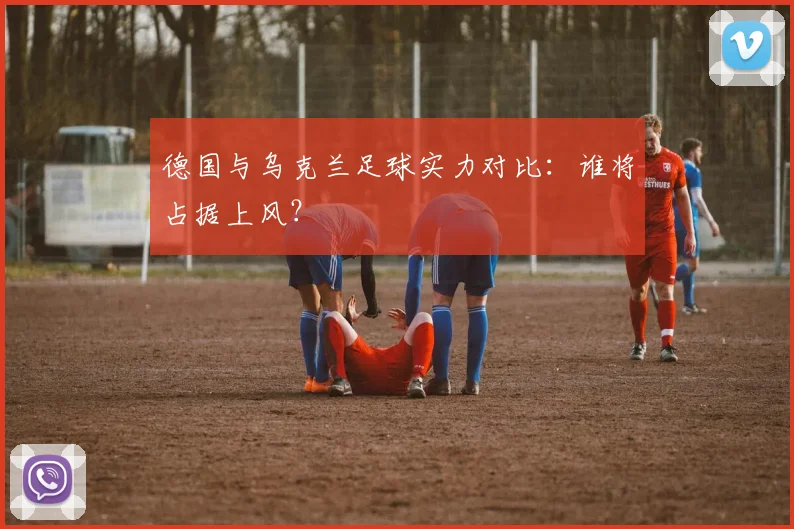 德国与乌克兰足球实力对比：谁将占据上风？