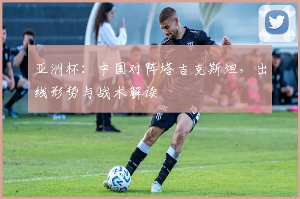 亚洲杯：中国对阵塔吉克斯坦，出线形势与战术解读
