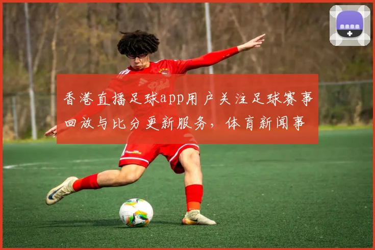 香港直播足球app用户关注足球赛事回放与比分更新服务，体育新闻事件解读与赛程影响