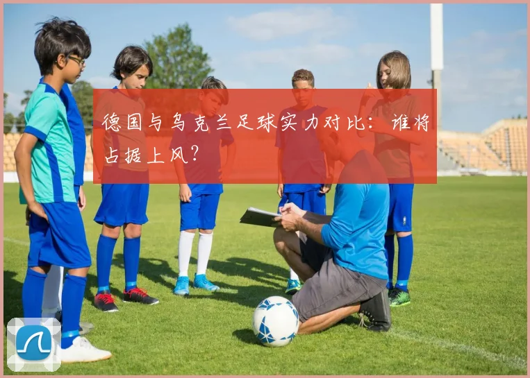 德国与乌克兰足球实力对比：谁将占据上风？